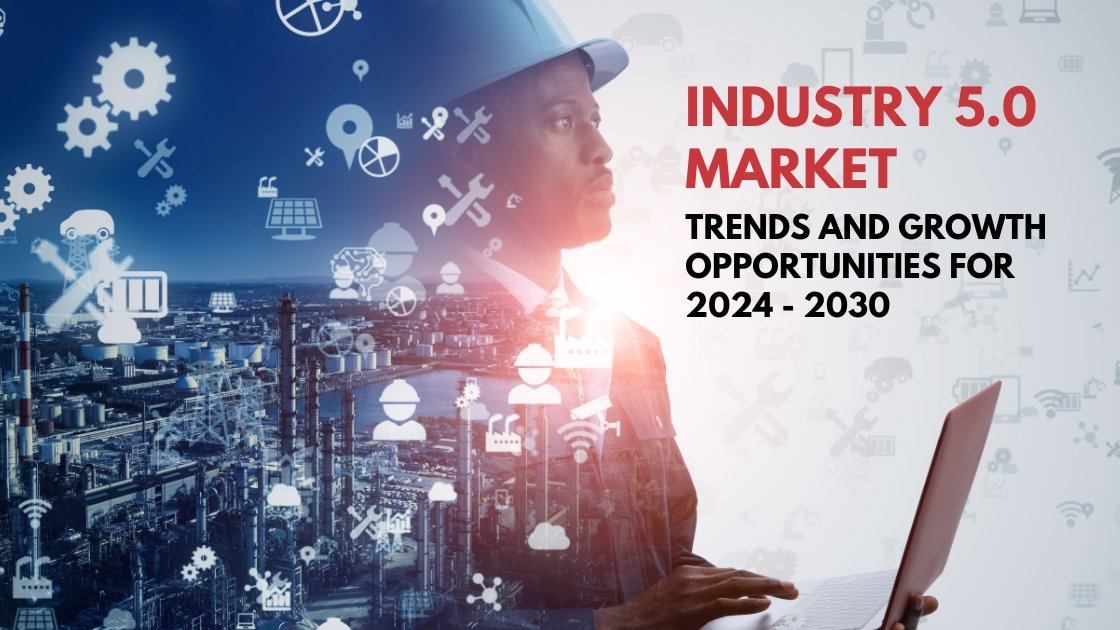 Industry 5. 0 market trends and growth opportunities for 2024 - 2030